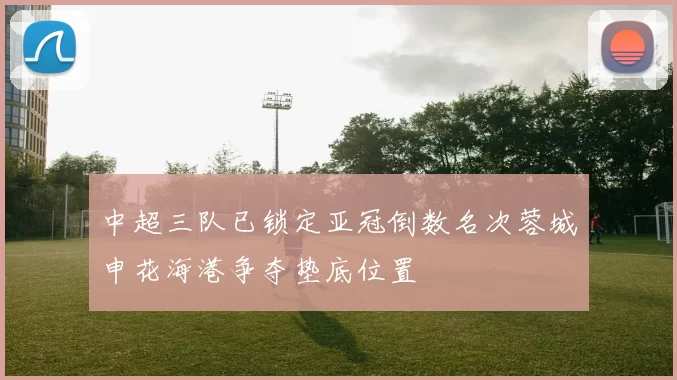 中超三队已锁定亚冠倒数名次蓉城申花海港争夺垫底位置