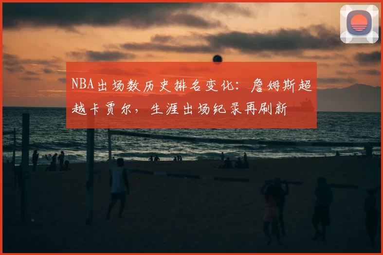 NBA出场数历史排名变化：詹姆斯超越卡贾尔，生涯出场纪录再刷新