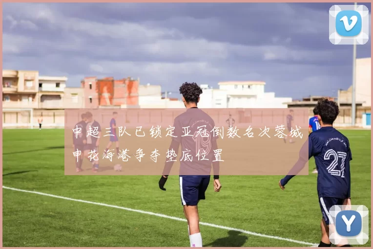 中超三队已锁定亚冠倒数名次蓉城申花海港争夺垫底位置