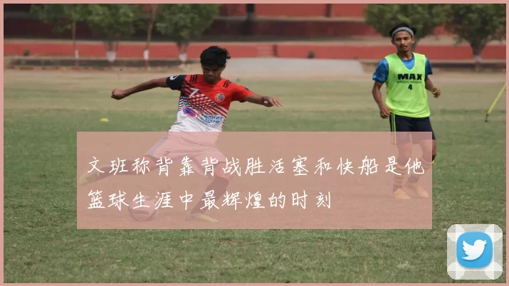 文班称背靠背战胜活塞和快船是他篮球生涯中最辉煌的时刻