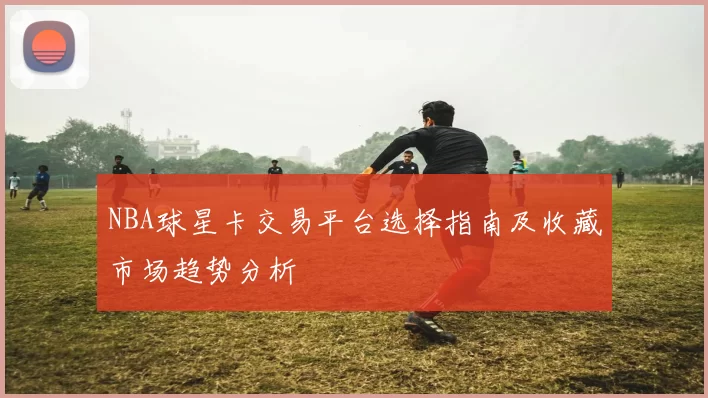 NBA球星卡交易平台选择指南及收藏市场趋势分析