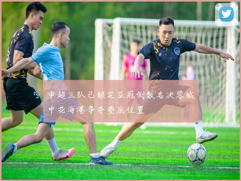 中超三队已锁定亚冠倒数名次蓉城申花海港争夺垫底位置
