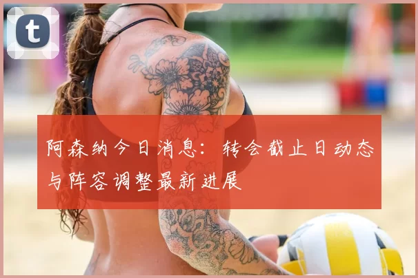 阿森纳今日消息:转会截止日动态与阵容调整最新进展