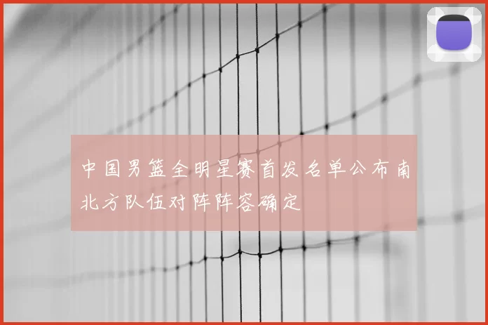 中国男篮全明星赛首发名单公布南北方队伍对阵阵容确定