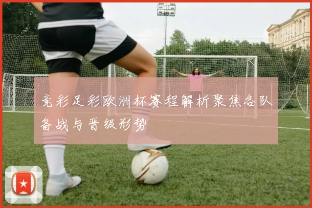 竞彩足彩欧洲杯赛程解析聚焦各队备战与晋级形势