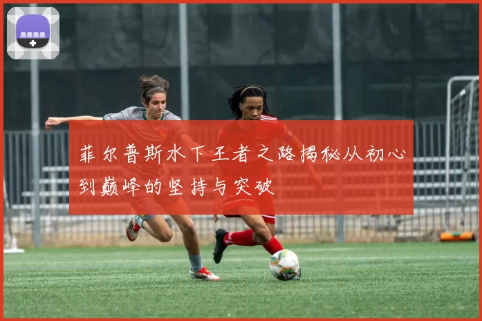 菲尔普斯水下王者之路揭秘从初心到巅峰的坚持与突破