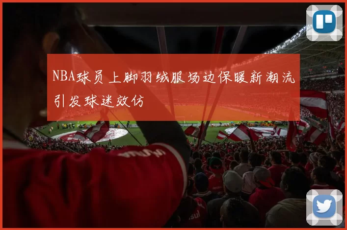NBA球员上脚羽绒服场边保暖新潮流引发球迷效仿