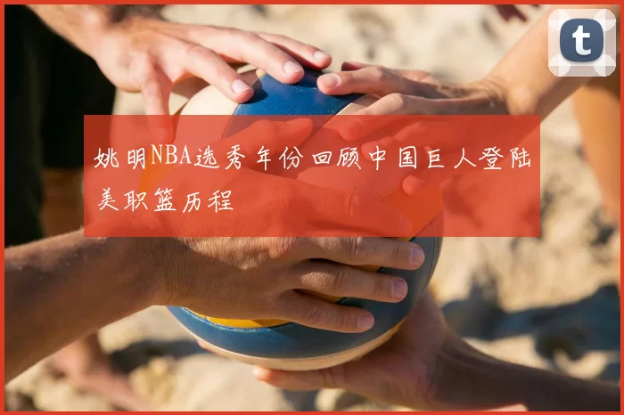 姚明NBA选秀年份回顾中国巨人登陆美职篮历程