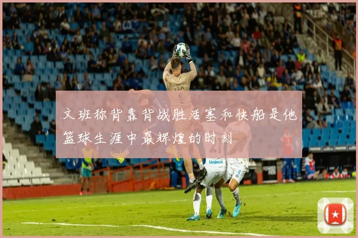 文班称背靠背战胜活塞和快船是他篮球生涯中最辉煌的时刻