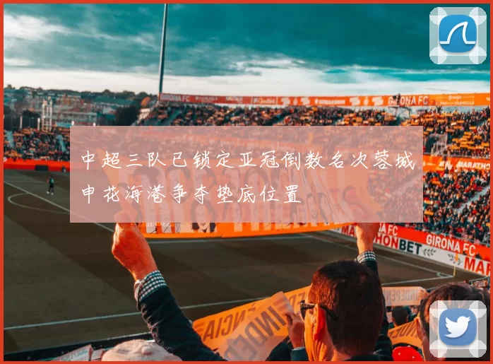 中超三队已锁定亚冠倒数名次蓉城申花海港争夺垫底位置