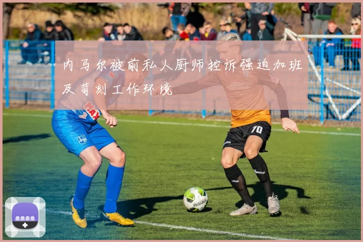 内马尔被前私人厨师控诉强迫加班及苛刻工作环境