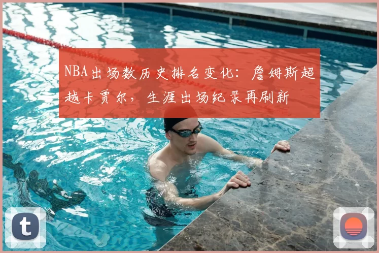 NBA出场数历史排名变化：詹姆斯超越卡贾尔，生涯出场纪录再刷新