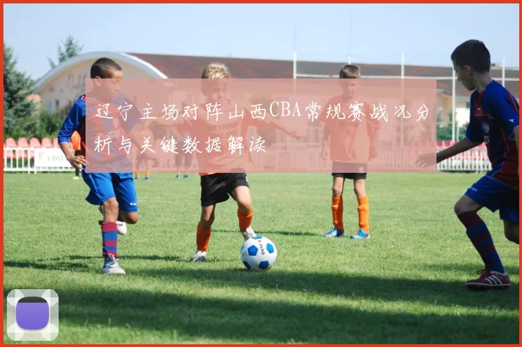 辽宁主场对阵山西CBA常规赛战况分析与关键数据解读