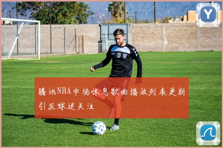 腾讯NBA中场休息歌曲播放列表更新引发球迷关注