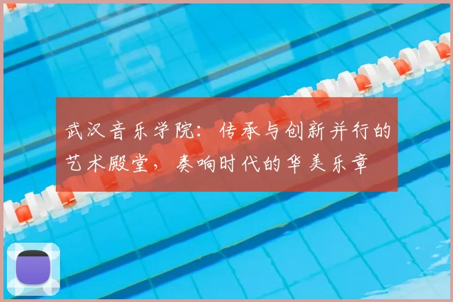 武汉音乐学院：传承与创新并行的艺术殿堂，奏响时代的华美乐章