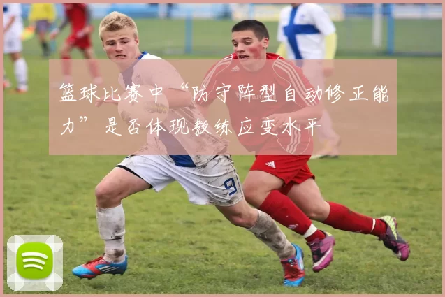 篮球比赛中“防守阵型自动修正能力”是否体现教练应变水平