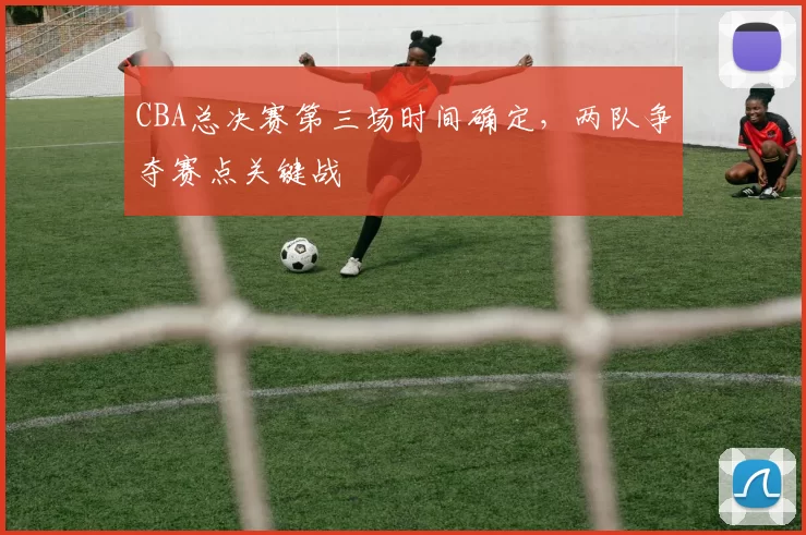 CBA总决赛第三场时间确定，两队争夺赛点关键战