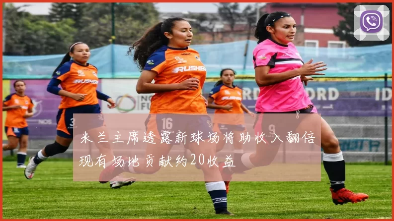 米兰主席透露新球场将助收入翻倍现有场地贡献约20收益