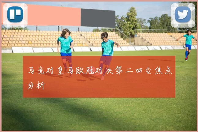 马竞对皇马欧冠对决第二回合焦点分析