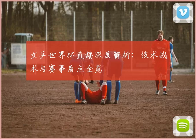 女乒世界杯直播深度解析：技术战术与赛事看点全览