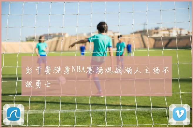 彭于晏现身NBA赛场观战湖人主场不敌勇士