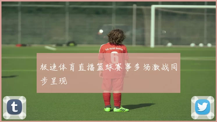 极速体育直播篮球赛事多场激战同步呈现