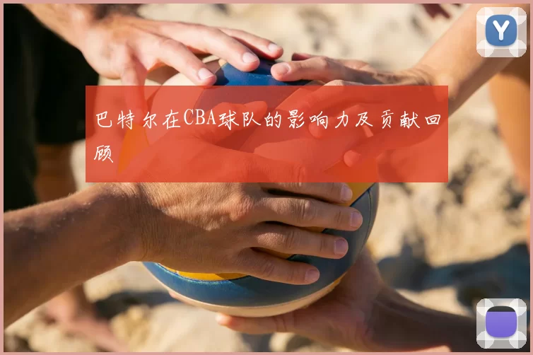巴特尔在CBA球队的影响力及贡献回顾
