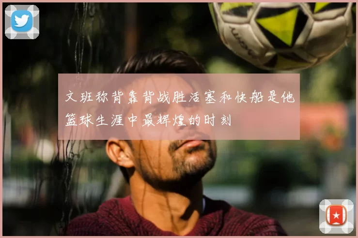 文班称背靠背战胜活塞和快船是他篮球生涯中最辉煌的时刻