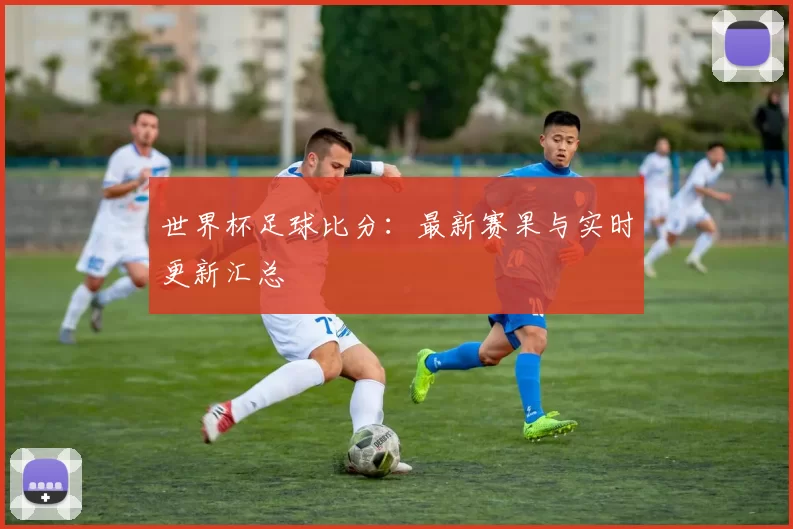 世界杯足球比分：最新赛果与实时更新汇总