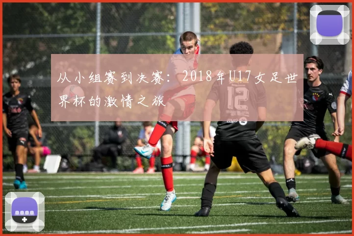从小组赛到决赛:2018年U17女足世界杯的激情之旅