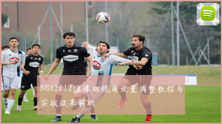 NBA2K12摄像机视角设置调整教程与实战效果解析