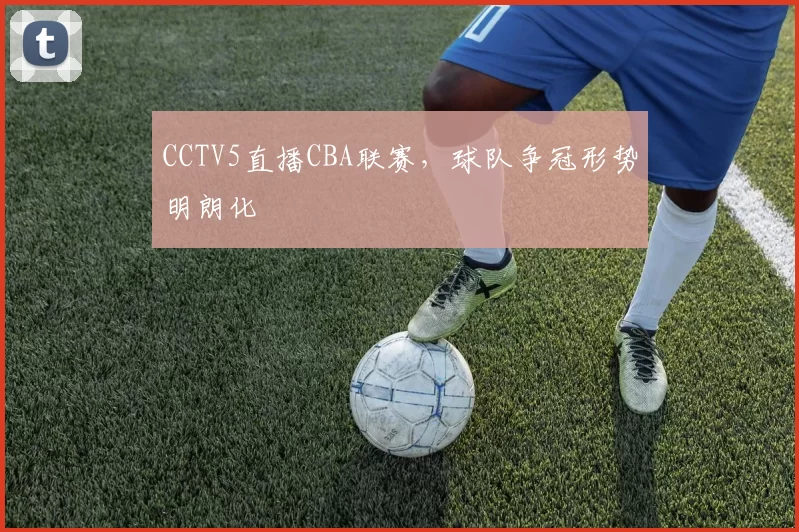 CCTV5直播CBA联赛，球队争冠形势明朗化