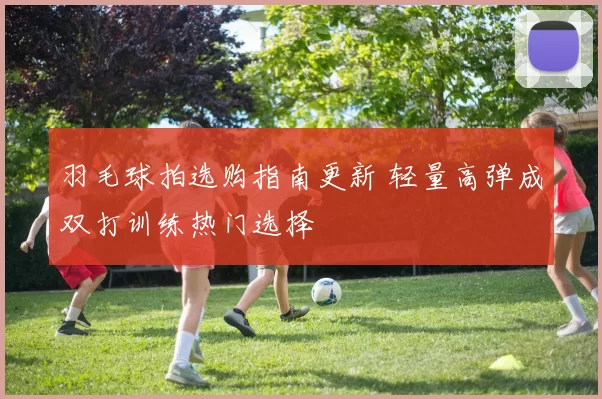 羽毛球拍选购指南更新 轻量高弹成双打训练热门选择