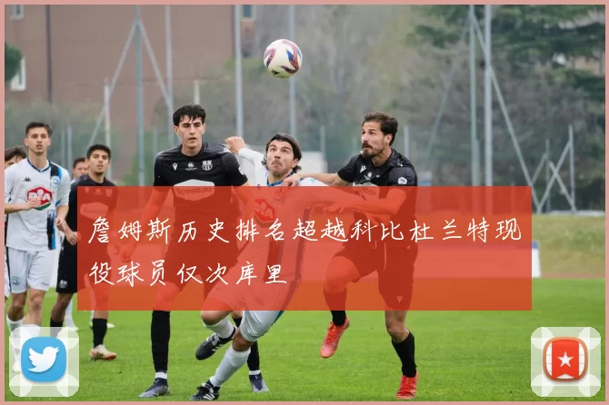 詹姆斯历史排名超越科比杜兰特现役球员仅次库里