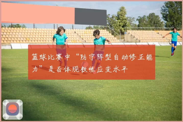 篮球比赛中“防守阵型自动修正能力”是否体现教练应变水平