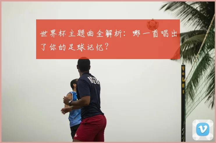 世界杯主题曲全解析:哪一首唱出了你的足球记忆?