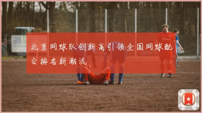 北京网球队创新高引领全国网球配合排名新潮流