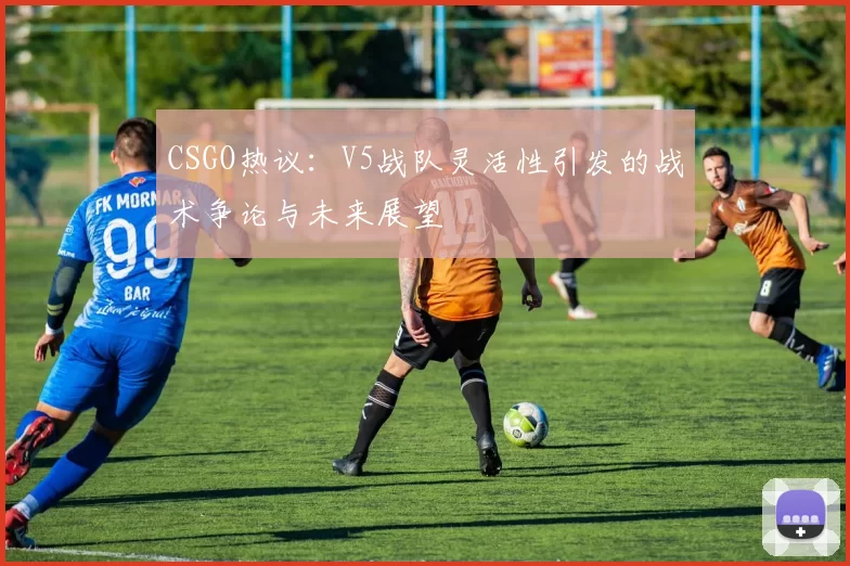 CSGO热议：V5战队灵活性引发的战术争论与未来展望