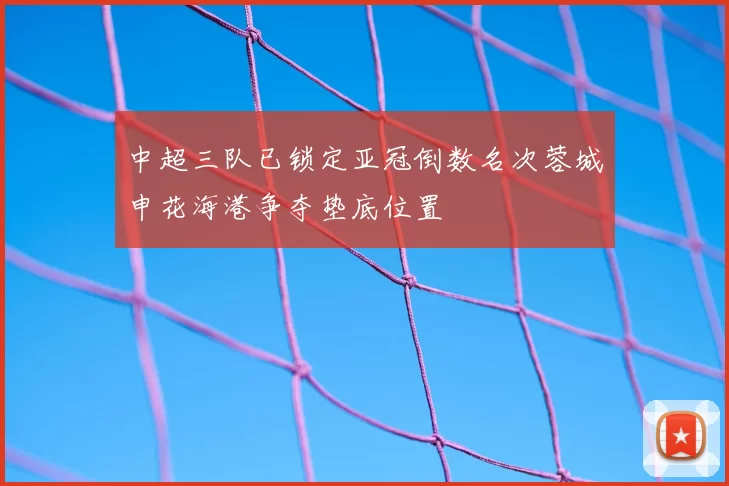 中超三队已锁定亚冠倒数名次蓉城申花海港争夺垫底位置
