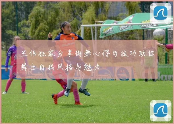 王伟独家分享街舞心得与技巧助你舞出自我风格与魅力