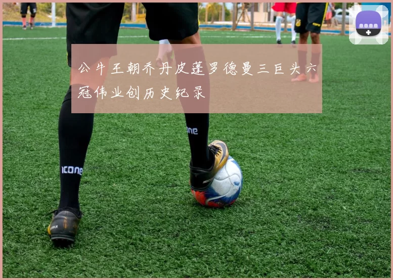 公牛王朝乔丹皮蓬罗德曼三巨头六冠伟业创历史纪录