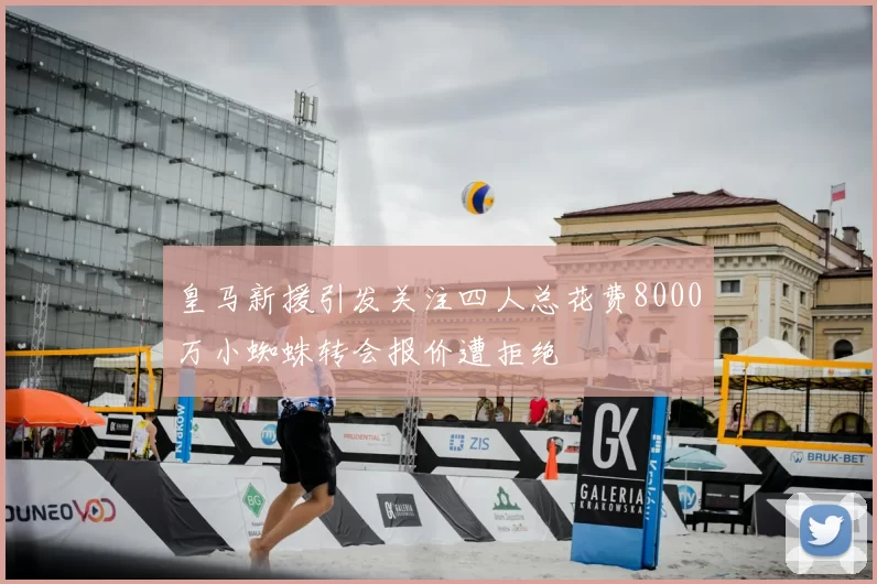 皇马新援引发关注四人总花费8000万小蜘蛛转会报价遭拒绝