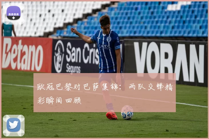 欧冠巴黎对巴萨集锦：两队交锋精彩瞬间回顾