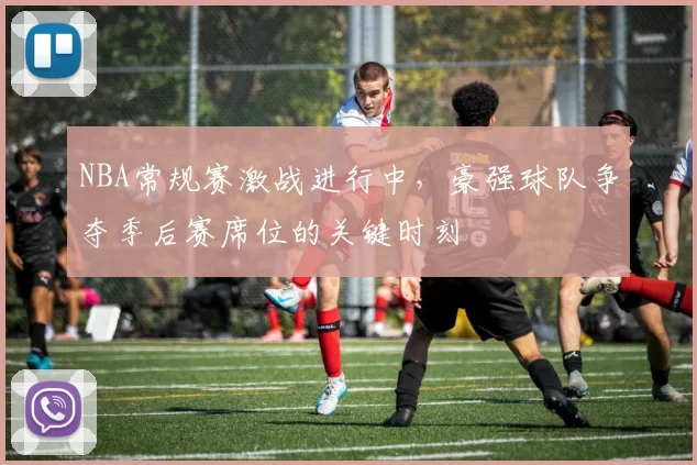 NBA常规赛激战进行中，豪强球队争夺季后赛席位的关键时刻