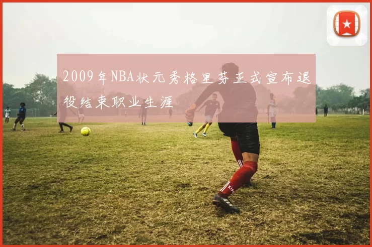 2009年NBA状元秀格里芬正式宣布退役结束职业生涯