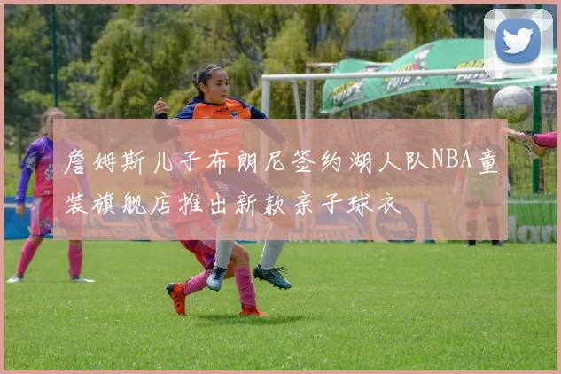 詹姆斯儿子布朗尼签约湖人队NBA童装旗舰店推出新款亲子球衣