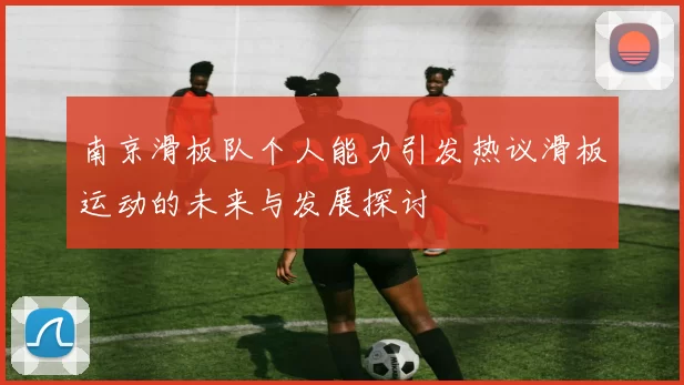 南京滑板队个人能力引发热议滑板运动的未来与发展探讨