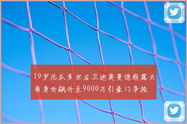 19岁厄瓜多尔后卫迪奥曼德崭露头角身价飙升至9000万引豪门争抢