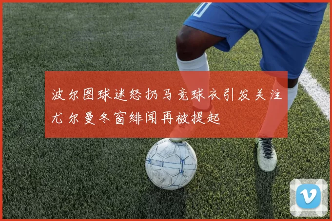 波尔图球迷怒扔马竞球衣引发关注尤尔曼冬窗绯闻再被提起