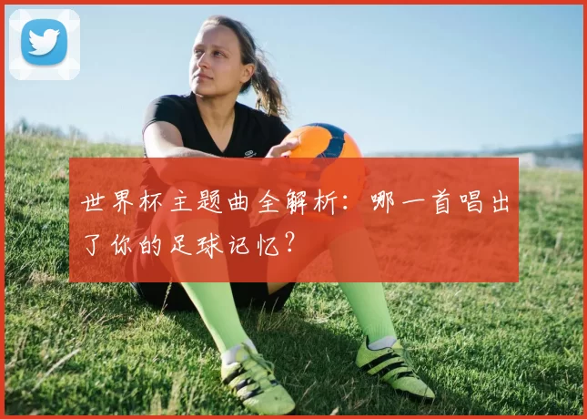 世界杯主题曲全解析:哪一首唱出了你的足球记忆?